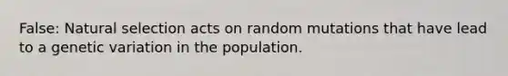 False: Natural selection acts on random mutations that have lead to a genetic variation in the population.