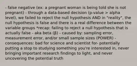 - false negative (ex: a pregnant woman is being told she is not pregnant) - through a data-based decision (p-value > alpha level), we failed to reject the null hypothesis AND in "reality", the null hypothesis is false and there is a real difference between the variable groups *recap: failing to reject a null hypothesis that is actually false - aka beta (β) - caused by: sampling error, measurement error, and/or small sample sizes (POWER) - consequences: bad for science and scientist for- potentially putting a stop to studying something you're interested in, never bringing important research findings to light, and never uncovering the potential truth