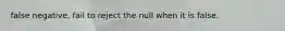 false negative, fail to reject the null when it is false.