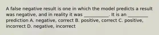 A false negative result is one in which the model predicts a result was negative, and in reality it was ___________. It is an _________ prediction A. negative, correct B. positive, correct C. positive, incorrect D. negative, incorrect