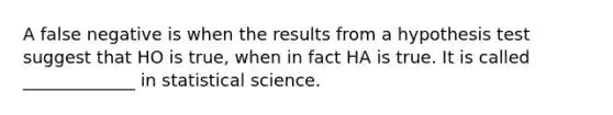 A false negative is when the results from a hypothesis test suggest that HO is true, when in fact HA is true. It is called _____________ in statistical science.