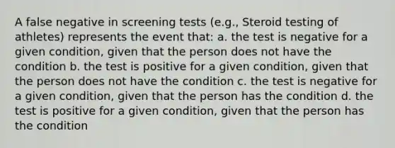 A false negative in screening tests (e.g., Steroid testing of athletes) represents the event that: a. the test is negative for a given condition, given that the person does not have the condition b. the test is positive for a given condition, given that the person does not have the condition c. the test is negative for a given condition, given that the person has the condition d. the test is positive for a given condition, given that the person has the condition