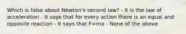 Which is false about Newton's second law? - It is the law of acceleration - It says that for every action there is an equal and opposite reaction - It says that F=ma - None of the above