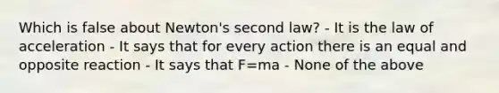 Which is false about Newton's second law? - It is the law of acceleration - It says that for every action there is an equal and opposite reaction - It says that F=ma - None of the above