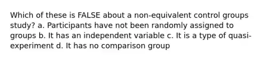 Which of these is FALSE about a non-equivalent control groups study? a. Participants have not been randomly assigned to groups b. It has an independent variable c. It is a type of quasi-experiment d. It has no comparison group