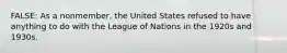 FALSE: As a nonmember, the United States refused to have anything to do with the League of Nations in the 1920s and 1930s.