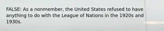 FALSE: As a nonmember, the United States refused to have anything to do with the League of Nations in the 1920s and 1930s.