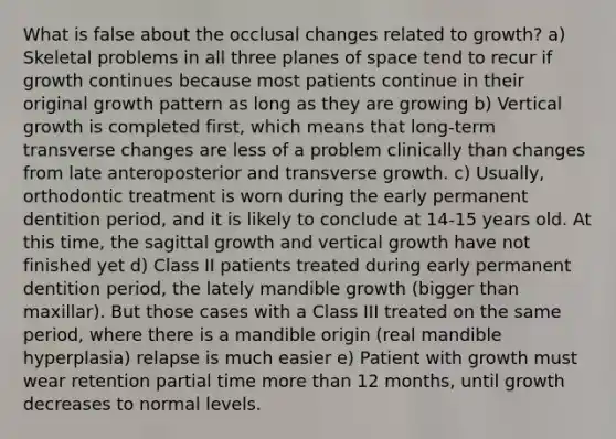 What is false about the occlusal changes related to growth? a) Skeletal problems in all three planes of space tend to recur if growth continues because most patients continue in their original growth pattern as long as they are growing b) Vertical growth is completed first, which means that long-term transverse changes are less of a problem clinically than changes from late anteroposterior and transverse growth. c) Usually, orthodontic treatment is worn during the early permanent dentition period, and it is likely to conclude at 14-15 years old. At this time, the sagittal growth and vertical growth have not finished yet d) Class II patients treated during early permanent dentition period, the lately mandible growth (bigger than maxillar). But those cases with a Class III treated on the same period, where there is a mandible origin (real mandible hyperplasia) relapse is much easier e) Patient with growth must wear retention partial time more than 12 months, until growth decreases to normal levels.