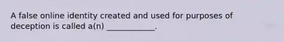 A false online identity created and used for purposes of deception is called a(n) ____________.