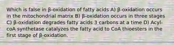 Which is false in β-oxidation of fatty acids A) β-oxidation occurs in the mitochondrial matrix B) β-oxidation occurs in three stages C) β-oxidation degrades fatty acids 3 carbons at a time D) Acyl-coA synthetase catalyzes the fatty acid to CoA thioesters in the first stage of β-oxidation.