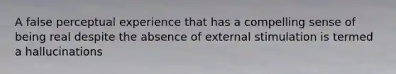 A false perceptual experience that has a compelling sense of being real despite the absence of external stimulation is termed a hallucinations