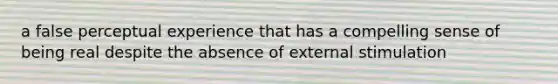 a false perceptual experience that has a compelling sense of being real despite the absence of external stimulation