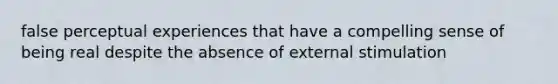 false perceptual experiences that have a compelling sense of being real despite the absence of external stimulation