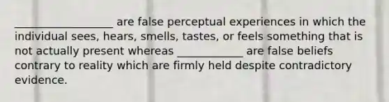 __________________ are false perceptual experiences in which the individual sees, hears, smells, tastes, or feels something that is not actually present whereas ____________ are false beliefs contrary to reality which are firmly held despite contradictory evidence.