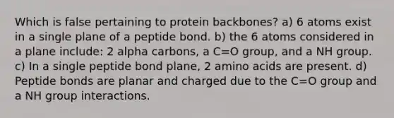 Which is false pertaining to protein backbones? a) 6 atoms exist in a single plane of a peptide bond. b) the 6 atoms considered in a plane include: 2 alpha carbons, a C=O group, and a NH group. c) In a single peptide bond plane, 2 amino acids are present. d) Peptide bonds are planar and charged due to the C=O group and a NH group interactions.