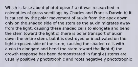 Which is false about phototropism? a) it was researched in coleoptiles of grass seedlings by Charles and Francis Darwin b) it is caused by the polar movement of auxin from the apex down, only on the shaded side of the stem as the auxin migrates away from the light, causing these shaded cells to elongate and bend the stem toward the light c) there is polar transport of auxin down the entire stem, but it is destroyed or inactivated on the light-exposed side of the stem, causing the shaded cells with auxin to elongate and bend the stem toward the light d) the growth response has been demonstrated in fungi e) stems are usually positively phototrophic and roots negatively phototrophic