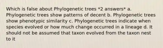 Which is false about Phylogenetic trees *2 answers* a. Phylogenetic trees show patterns of decent b. Phylogenetic trees show phenotypic similarity c. Phylogenetic trees indicate when species evolved or how much change occurred in a lineage d. It should not be assumed that taxon evolved from the taxon nest to it