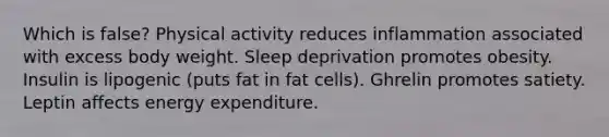 Which is false? Physical activity reduces inflammation associated with excess body weight. Sleep deprivation promotes obesity. Insulin is lipogenic (puts fat in fat cells). Ghrelin promotes satiety. Leptin affects energy expenditure.