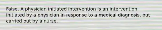 False. A physician initiated intervention is an intervention initiated by a physician in response to a medical diagnosis, but carried out by a nurse.