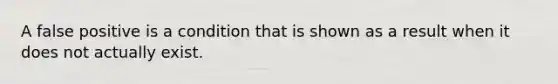 A false positive is a condition that is shown as a result when it does not actually exist.