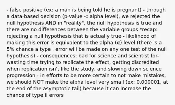 - false positive (ex: a man is being told he is pregnant) - through a data-based decision (p-value < alpha level), we rejected the null hypothesis AND in "reality", the null hypothesis is true and there are no differences between the variable groups *recap: rejecting a null hypothesis that is actually true - likelihood of making this error is equivalent to the alpha (α) level (there is a 5% chance a type I error will be made on any one test of the null hypothesis) - consequences: bad for science and scientist for- wasting time trying to replicate the effect, getting discredited when replication isn't like the study, and slowing down science progression - in efforts to be more certain to not make mistakes, we should NOT make the alpha level very small (ex: 0.000001, at the end of the asymptotic tail) because it can increase the chance of type II errors