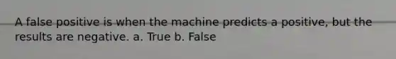 A false positive is when the machine predicts a positive, but the results are negative. a. True b. False