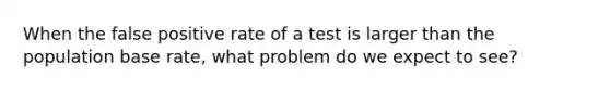 When the false positive rate of a test is larger than the population base rate, what problem do we expect to see?