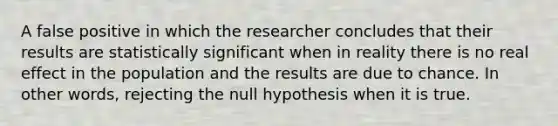 A false positive in which the researcher concludes that their results are statistically significant when in reality there is no real effect in the population and the results are due to chance. In other words, rejecting the null hypothesis when it is true.