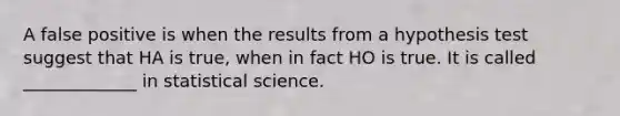 A false positive is when the results from a hypothesis test suggest that HA is true, when in fact HO is true. It is called _____________ in statistical science.