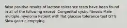 false positive results of lactose tolerance tests have been found in all of the following except: Congenital cystic fibrosis Male multiple myeloma Patient with flat glucose tolerance test GTTs Slow gastric emptying