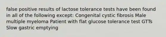 false positive results of lactose tolerance tests have been found in all of the following except: Congenital cystic fibrosis Male multiple myeloma Patient with flat glucose tolerance test GTTs Slow gastric emptying