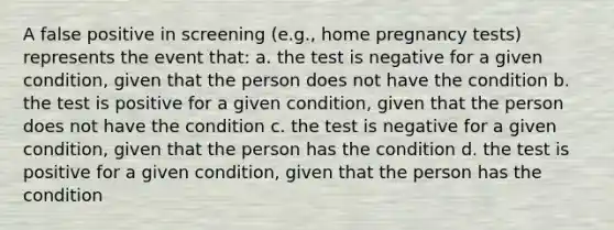 A false positive in screening (e.g., home pregnancy tests) represents the event that: a. the test is negative for a given condition, given that the person does not have the condition b. the test is positive for a given condition, given that the person does not have the condition c. the test is negative for a given condition, given that the person has the condition d. the test is positive for a given condition, given that the person has the condition