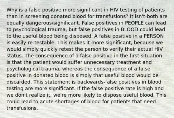 Why is a false positive more significant in HIV testing of patients than in screening donated blood for transfusions? It isn't-both are equally dangerous/significant. False positives in PEOPLE can lead to psychological trauma, but false positives in BLOOD could lead to the useful blood being disposed. A false positive in a PERSON is easily re-testable. This makes it more significant, because we would simply quickly retest the person to verify their actual HIV status. The consequence of a false positive in the first situation is that the patient would suffer unnecessary treatment and psychological trauma, whereas the consequence of a false positive in donated blood is simply that useful blood would be discarded. This statement is backwards-false positives in blood testing are more significant. If the false positive rate is high and we don't realize it, we're more likely to dispose useful blood. This could lead to acute shortages of blood for patients that need transfusions.