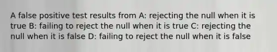 A false positive test results from A: rejecting the null when it is true B: failing to reject the null when it is true C: rejecting the null when it is false D: failing to reject the null when it is false