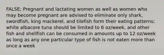 FALSE; Pregnant and lactating women as well as women who may become pregnant are advised to eliminate only shark, swordfish, king mackerel, and tilefish form their eating patterns; white albacore tuna should be limited to 6 oz/week, and other fish and shellfish can be consumed in amounts up to 12 oz/week as long as any one particular type of fish is not eaten more than once a week