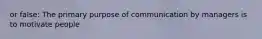 or false: The primary purpose of communication by managers is to motivate people