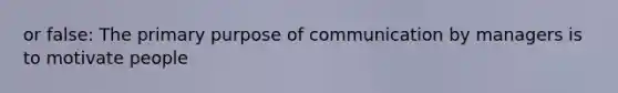 or false: The primary purpose of communication by managers is to motivate people