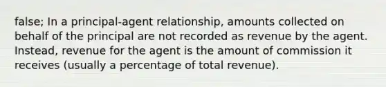 false; In a principal-agent relationship, amounts collected on behalf of the principal are not recorded as revenue by the agent. Instead, revenue for the agent is the amount of commission it receives (usually a percentage of total revenue).