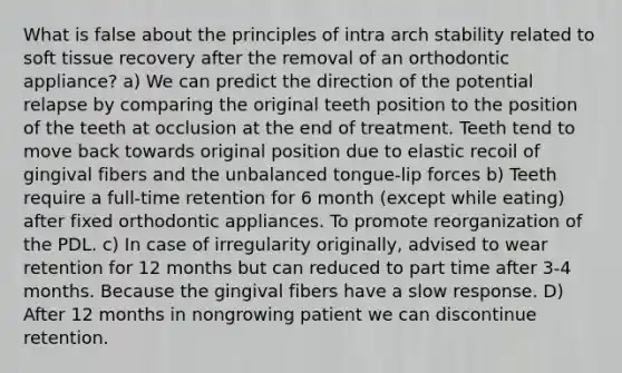 What is false about the principles of intra arch stability related to soft tissue recovery after the removal of an orthodontic appliance? a) We can predict the direction of the potential relapse by comparing the original teeth position to the position of the teeth at occlusion at the end of treatment. Teeth tend to move back towards original position due to elastic recoil of gingival fibers and the unbalanced tongue-lip forces b) Teeth require a full-time retention for 6 month (except while eating) after fixed orthodontic appliances. To promote reorganization of the PDL. c) In case of irregularity originally, advised to wear retention for 12 months but can reduced to part time after 3-4 months. Because the gingival fibers have a slow response. D) After 12 months in nongrowing patient we can discontinue retention.