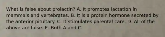 What is false about prolactin? A. It promotes lactation in mammals and vertebrates. B. It is a protein hormone secreted by the anterior pituitary. C. It stimulates parental care. D. All of the above are false. E. Both A and C.