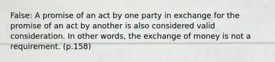 False: A promise of an act by one party in exchange for the promise of an act by another is also considered valid consideration. In other words, the exchange of money is not a requirement. (p.158)