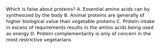 Which is false about proteins? A. Essential amino acids can by synthesized by the body B. Animal proteins are generally of higher biological value than vegetable proteins C. Protein intake in excess of requirements results in the amino acids being used as energy D. Protein complementarity is only of concern in the most restrictive vegetarians