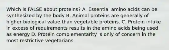 Which is FALSE about proteins? A. Essential <a href='https://www.questionai.com/knowledge/k9gb720LCl-amino-acids' class='anchor-knowledge'>amino acids</a> can be synthesized by the body B. Animal proteins are generally of higher biological value than vegetable proteins. C. Protein intake in excess of requirements results in the amino acids being used as energy D. Protein complementarity is only of concern in the most restrictive vegetarians