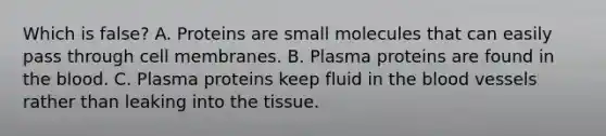 Which is false? A. Proteins are small molecules that can easily pass through cell membranes. B. Plasma proteins are found in the blood. C. Plasma proteins keep fluid in the blood vessels rather than leaking into the tissue.