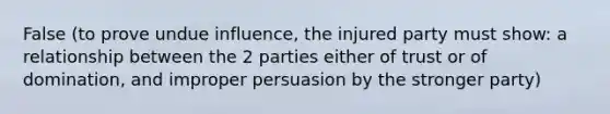 False (to prove undue influence, the injured party must show: a relationship between the 2 parties either of trust or of domination, and improper persuasion by the stronger party)