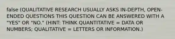 false (QUALITATIVE RESEARCH USUALLY ASKS IN-DEPTH, OPEN-ENDED QUESTIONS THIS QUESTION CAN BE ANSWERED WITH A "YES" OR "NO." (HINT: THINK QUANTITATIVE = DATA OR NUMBERS; QUALITATIVE = LETTERS OR INFORMATION.)