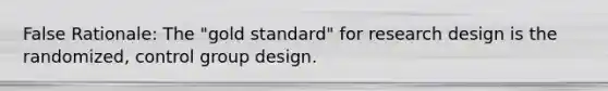 False Rationale: The "gold standard" for research design is the randomized, control group design.