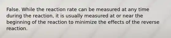 False. While the reaction rate can be measured at any time during the reaction, it is usually measured at or near the beginning of the reaction to minimize the effects of the reverse reaction.