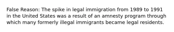 False Reason: The spike in legal immigration from 1989 to 1991 in the United States was a result of an amnesty program through which many formerly illegal immigrants became legal residents.