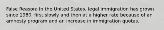 False Reason: In the United States, legal immigration has grown since 1980, first slowly and then at a higher rate because of an amnesty program and an increase in immigration quotas.